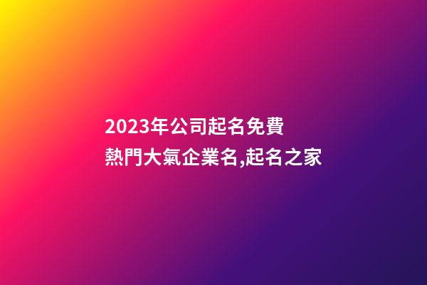 2023年公司起名免費 熱門大氣企業名,起名之家